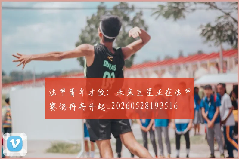法甲青年才俊:未来巨星正在法甲赛场冉冉升起_20260528193516