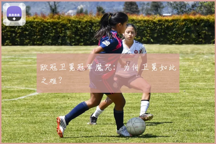 欧冠卫冕冠军魔咒：为何卫冕如此之难？