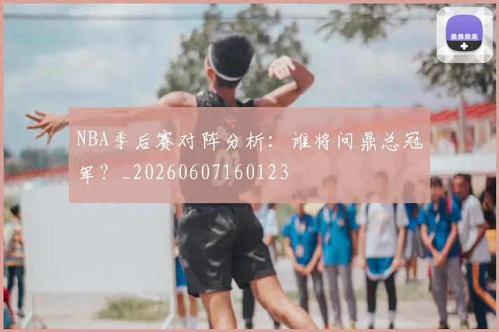 NBA季后赛对阵分析：谁将问鼎总冠军？_20260607160123
