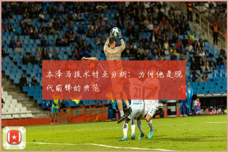 本泽马技术特点分析:为何他是现代前锋的典范