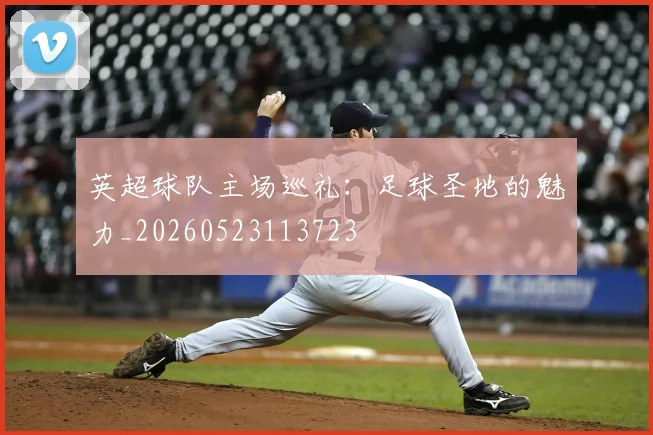 英超球队主场巡礼：足球圣地的魅力_20260523113723
