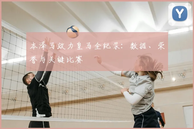本泽马效力皇马全纪录:数据、荣誉与关键比赛