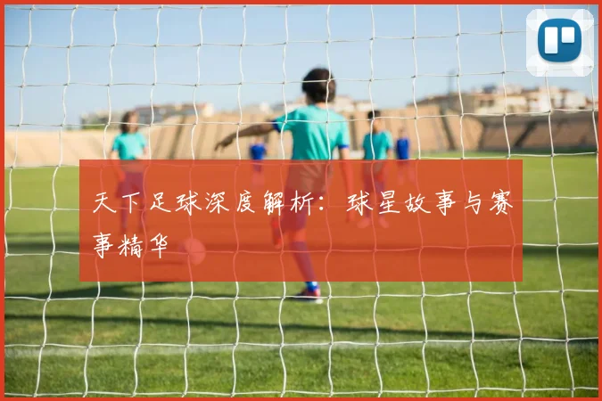 天下足球深度解析:球星故事与赛事精华