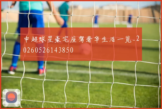 中超球星豪宅座驾奢华生活一览_20260526143850