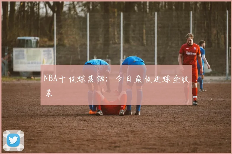 NBA十佳球集锦:今日最佳进球全收录
