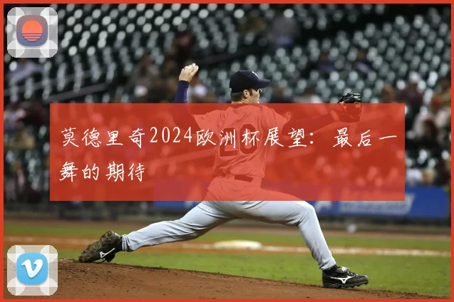 莫德里奇2024欧洲杯展望:最后一舞的期待