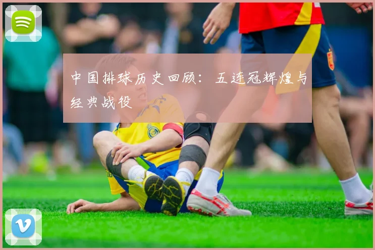 中国排球历史回顾:五连冠辉煌与经典战役