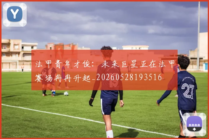 法甲青年才俊:未来巨星正在法甲赛场冉冉升起_20260528193516